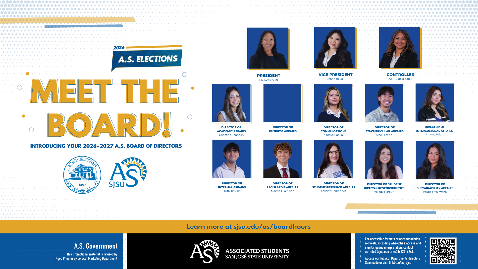 2026–2027 A.S. Board of Directors at San José State University Promotional graphic for the 2026–2027 Associated Students (A.S.) Board of Directors at San José State University. Headline reads “Meet the Board!” with A.S. Elections 2026 branding. Includes headshots and names of elected student leaders: President Ma’Kayla Akin; Vice President Shannon Lo; Controller Adi Tudelabkiti; and directors for Academic Affairs (Christina Shaheen), Business Affairs (vacant), Communications (Kimaya Ranka), Co-Curricular Affairs (Alec Lozano), Intercultural Affairs (Jimena Prieto), Internal Affairs (Tirth Thakkar), Legislative Affairs (Maxwell Fairleigh), Student Resource Affairs (Leilany Hernandez), Student Rights & Responsibilities (Melody Horoufi), and Sustainability Affairs (Krupa Makwana). Footer includes A.S. and SJSU logos, accessibility contact information, QR code, and link: sjsu.edu/as/boardhours.